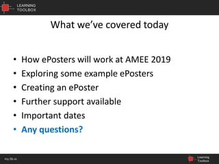 LEARNING
TOOLBOX
Learning
Toolbox
my.ltb.io
What we’ve covered today
• How ePosters will work at AMEE 2019
• Exploring some example ePosters
• Creating an ePoster
• Further support available
• Important dates
• Any questions?
 