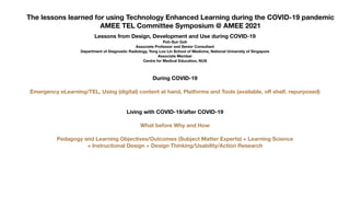 The lessons learned for using Technology Enhanced Learning during the COVID-19 pandemic
AMEE TEL Committee Symposium @ AMEE 2021
Lessons from Design, Development and Use during COVID-19
Poh-Sun Goh
Associate Professor and Senior Consultant
Department of Diagnostic Radiology, Yong Loo Lin School of Medicine, National University of Singapore
Associate Member
Centre for Medical Education, NUS
During COVID-19
Emergency eLearning/TEL, Using (digital) content at hand, Platforms and Tools (available, o
ff
shelf, repurposed)
Living with COVID-19/after COVID-19
What before Why and How
Pedagogy and Learning Objectives/Outcomes (Subject Matter Experts) + Learning Science
+ Instructional Design + Design Thinking/Usability/Action Research
 