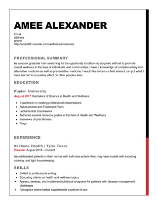 AMEE ALEXANDER
Email
address
phone
http://amee921.wixsite.com/wellnessadventures
PROFESSIONAL SUMMARY
As a recent graduate I am searching for the opportunity to utilize my acquired skill set to promote
overall wellness in the lives of individuals and communities. I have a knowledge of complementary and
alternative medicine as well as preventative medicine. I would like to be in a field where I can put what I
have learned to a positive effect on other peoples lives.
EDUCATION
Kaplan University
August 2017 Bachelors of Science in Health and Wellness
 Experience in creating professional presentations
 Assessments and Treatment Plans
 Lectures and Coursework
 Authored several resource guides in the field of Health and Wellness
 Interviews of practitioners
 Blogs
EXPERIENCE
At Home Health | Tyler Texas
Provider August 2016 – Current
Assist disabled patients in their homes with self-care actions they may have trouble with including
cooking, and light housekeeping
SKILLS
 Skilled in professional writing.
 Educating clients on health and wellness topics
 Assess, develop, and implement nutritional programs for patients with disease management
challenges
 Recognize where herbal supplements could be of use
 