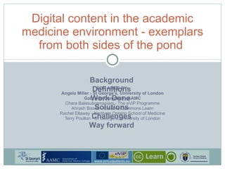 FOR AMEE BY: Angela Miller - St George’s, University of London Gabrielle Campbell - AAMC Chara Balasubramaniam - The eViP Programme Ahrash Bissell - Creative Commons Learn Rachel Ellaway - Northern Ontario School of Medicine Terry Poulton - St George’s, University of London Digital content in the academic medicine environment - exemplars from both sides of the pond  Background Definitions Work Done  Solutions Challenges Way forward 