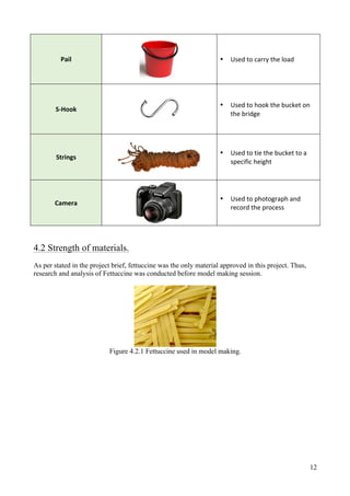 12
Pail	
	
• Used	to	carry	the	load	
S-Hook	
	
• Used	to	hook	the	bucket	on	
the	bridge	
Strings	
	
• Used	to	tie	the	bucket	to	a	
specific	height	
Camera	
	
• Used	to	photograph	and	
record	the	process	
4.2 Strength of materials.
As per stated in the project brief, fettuccine was the only material approved in this project. Thus,
research and analysis of Fettuccine was conducted before model making session.
Figure 4.2.1 Fettuccine used in model making.
 