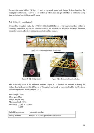 18
For the first three bridges (Bridge 1, 2 and 3), we made three basic bridge designs based on the
three precedent studies. This was to test and study which truss design is the best to withstand heavy
load, and thus, has the highest efficiency.
5.2 Bridge 1(mini bridge)
We used the precedent study, the 130th Street Railroad Bridge, as a reference for our first bridge. In
this study model trial, we did not restrain ourselves too much on the weight of the bridge, but more
on reinforcement, adhesive, joints and orientation of the trusses.
Figure 5.2.1: The design of our first bridge.
Figure 5. 2.2: Bridge before Figure 5.2.3: Horizontal member failed.
The failure only occur at the horizontal member (Figure 5.2.2), because the member is bearing the
highest load and are too thin (2 layers of fettuccine) and weak to carry the load by itself without
distributing the load around (Figure 5.2.3).
Total length: 25cm
Clear span: 17cm
Bridge weight: 33g
Maximum load: 3030g
Efficiency: (3.03)2
= 278.2%
0.033
Failed Components Horizontal member.
Failing Reasons Member is too thin, poor load distribution.
 
