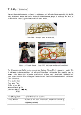 19
5.3 Bridge 2 (mini bridge)
We used the precedent study, the Stones Levee Bridge, as a reference for our second bridge. In this
study model trial, we did not restrain ourselves too much on the weight of the bridge, but more on
reinforcement, adhesive, joints and orientation of the trusses.
Figure 5.3.1: The design of our second bridge.
Figure 5.3.2: Bridge during Figure 5.3.3: Horizontal members and truss failed.
The failures occur at the horizontal members and the truss (Figure 5.3.3), because they are too thin
(2 layers of fettuccine) and were not able to withstand the compression force, causing them to
buckle. Hence, adding more fettuccine should thicken the truss under compression. Other than that,
some parts of the truss were not properly constructed and have caused uneven members, joining and
force distribution.
Total length: 25cm
Clear span: 17cm
Bridge weight: 44g
Maximum load: 6070g
Efficiency: (6.07)2
= 837.4%
0.044
Failed Components Horizontal members and truss.
Failing Reasons Member is too thin, uneven load distribution caused by
rough workmanship.
 