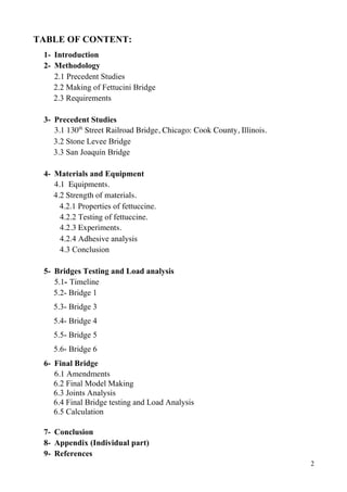 2
TABLE OF CONTENT:
1- Introduction
2- Methodology
2.1 Precedent Studies
2.2 Making of Fettucini Bridge
2.3 Requirements
3- Precedent Studies
3.1 130th
Street Railroad Bridge, Chicago: Cook County, Illinois.
3.2 Stone Levee Bridge
3.3 San Joaquin Bridge
4- Materials and Equipment
4.1 Equipments.
4.2 Strength of materials.
4.2.1 Properties of fettuccine.
4.2.2 Testing of fettuccine.
4.2.3 Experiments.
4.2.4 Adhesive analysis
4.3 Conclusion
5- Bridges Testing and Load analysis
5.1- Timeline
5.2- Bridge 1
5.3- Bridge 3
5.4- Bridge 4
5.5- Bridge 5
5.6- Bridge 6
6- Final Bridge
6.1 Amendments
6.2 Final Model Making
6.3 Joints Analysis
6.4 Final Bridge testing and Load Analysis
6.5 Calculation
7- Conclusion
8- Appendix (Individual part)
9- References
 