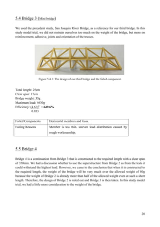 20
5.4 Bridge 3 (Mini bridge)
We used the precedent study, San Joaquin River Bridge, as a reference for our third bridge. In this
study model trial, we did not restrain ourselves too much on the weight of the bridge, but more on
reinforcement, adhesive, joints and orientation of the trusses.
Figure 5.4.1: The design of our third bridge and the failed component.
Total length: 25cm
Clear span: 17cm
Bridge weight: 33g
Maximum load: 4630g
Efficiency: (4.63)2
= 649.6%
0.033
Failed Components Horizontal members and truss.
Failing Reasons Member is too thin, uneven load distribution caused by
rough workmanship.
5.5 Bridge 4
Bridge 4 is a continuation from Bridge 3 that is constructed to the required length with a clear span
of 350mm. We had a discussion whether to use the superstructure from Bridge 2 as from the tests it
could withstand the highest load. However, we came to the conclusion that when it is constructed to
the required length, the weight of the bridge will be very much over the allowed weight of 80g
because the weight of Bridge 2 is already more than half of the allowed weight even at such a short
length. Therefore, the design of Bridge 2 is ruled out and Bridge 3 is then taken. In this study model
trial, we had a little more consideration to the weight of the bridge.
 