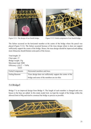 21
Figure 5.5.1: The design of our fourth bridge. Figure 5.5.2: Failed component of our fourth bridge.
The failure occurred on the horizontal member at the centre of the bridge where the pencil was
placed (Figure 5.5.2). The failure occurred because of the truss design where is does not support
sufficiently support the centre of the bridge. Hence, the truss design should be improved and adding
more fettuccine should thicken some parts of the trusses.
Total length: 25
Clear span: 17
Bridge weight: 33g
Maximum load: 5000
Efficiency: (5.0 )2
= 756%
0.033
Failed Components Horizontal members and truss.
Failing Reasons Truss design does not sufficiently support the centre of the
bridge and some of the members are too thin.
5.6 Bridge5
Bridge 5 is an improved design from Bridge 4. The length of each member is changed and cross
braces to the base are added. In this study model trial, we kept the weight of the bridge within the
allowed limit of 80g and tried to construct the bridge as precise as possible.
 