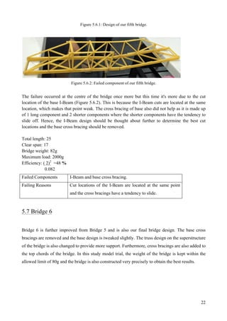 22
Figure 5.6.1: Design of our fifth bridge.
Figure 5.6.2: Failed component of our fifth bridge.
The failure occurred at the centre of the bridge once more but this time it's more due to the cut
location of the base I-Beam (Figure 5.6.2). This is because the I-Beam cuts are located at the same
location, which makes that point weak. The cross bracing of base also did not help as it is made up
of 1 long component and 2 shorter components where the shorter components have the tendency to
slide off. Hence, the I-Beam design should be thought about further to determine the best cut
locations and the base cross bracing should be removed.
Total length: 25
Clear span: 17
Bridge weight: 82g
Maximum load: 2000g
Efficiency: ( 2)2
=48 %
0.082
Failed Components I-Beam and base cross bracing.
Failing Reasons Cut locations of the I-Beam are located at the same point
and the cross bracings have a tendency to slide.
5.7 Bridge 6
Bridge 6 is further improved from Bridge 5 and is also our final bridge design. The base cross
bracings are removed and the base design is tweaked slightly. The truss design on the superstructure
of the bridge is also changed to provide more support. Furthermore, cross bracings are also added to
the top chords of the bridge. In this study model trial, the weight of the bridge is kept within the
allowed limit of 80g and the bridge is also constructed very precisely to obtain the best results.
 