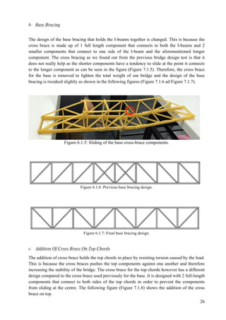 26
b. Base Bracing
The design of the base bracing that holds the I-beams together is changed. This is because the
cross brace is made up of 1 full length component that connects to both the I-beams and 2
smaller components that connect to one side of the I-beam and the aforementioned longer
component. The cross bracing as we found out from the previous bridge design test is that it
does not really help as the shorter components have a tendency to slide at the point it connects
to the longer component as can be seen in the figure (Figure 7.1.5). Therefore, the cross brace
for the base is removed to lighten the total weight of our bridge and the design of the base
bracing is tweaked slightly as shown in the following figures (Figure 7.1.6 ad Figure 7.1.7).
Figure 6.1.5: Sliding of the base cross-brace components.
Figure 6.1.6: Previous base bracing design.
Figure 6.1.7: Final base bracing design.
c. Addition Of Cross Brace On Top Chords
The addition of cross brace holds the top chords in place by resisting torsion caused by the load.
This is because the cross braces pushes the top components against one another and therefore
increasing the stability of the bridge. The cross brace for the top chords however has a different
design compared to the cross brace used previously for the base. It is designed with 2 full-length
components that connect to both sides of the top chords in order to prevent the components
from sliding at the centre. The following figure (Figure 7.1.8) shows the addition of the cross
brace on top.
 