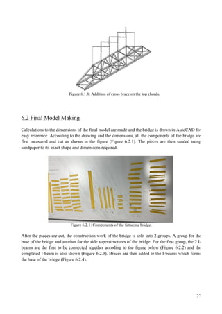 27
Figure 6.1.8: Addition of cross brace on the top chords.
6.2 Final Model Making
Calculations to the dimensions of the final model are made and the bridge is drawn in AutoCAD for
easy reference. According to the drawing and the dimensions, all the components of the bridge are
first measured and cut as shown in the figure (Figure 6.2.1). The pieces are then sanded using
sandpaper to its exact shape and dimensions required.
Figure 6.2.1: Components of the fettucine bridge.
After the pieces are cut, the construction work of the bridge is split into 2 groups. A group for the
base of the bridge and another for the side superstructures of the bridge. For the first group, the 2 I-
beams are the first to be connected together accoding to the figure below (Figure 6.2.2) and the
completed I-beam is also shown (Figure 6.2.3). Braces are then added to the I-beams which forms
the base of the bridge (Figure 6.2.4).
 