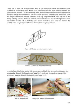 29
While that is going on, the other group starts on the construction on the side superstructures
according to the following figure (Figure 6.2.5). The base of it which is the longest component are
glued and left aside for it to dry completely as the point of connection between the components of
this piece is very small and it breaks very easily if the glue is not completely dry. The trusses of of
the bridge superstructure are then connected to the top component which is the top cord of the
bridge. The top cord and the trusses are then connected to the base and the whole process is then
repeated for the other side of the bridge.These trusses are made to resist forces and maintain the
stability of the bridge. Figure 6.2.6 shows the completed bridge superstruture.
Figure 6.2.5: Bridge superstructure construction.
Figure 6.2.6: Fettucine Bridge Superstructure.
After the base of the bridge and the side superstructures of the bridge are completed, they are then
connected as shown in the figure below (Figure 7.2.7). Lastly, the top chords are braced with a
cross brace design as shown in the figure below (Figure 7.2.8).
Figure 6.2.7: Connection of the base
and the superstructure. Figure 6.2.8: Bracing of the top chords.
 