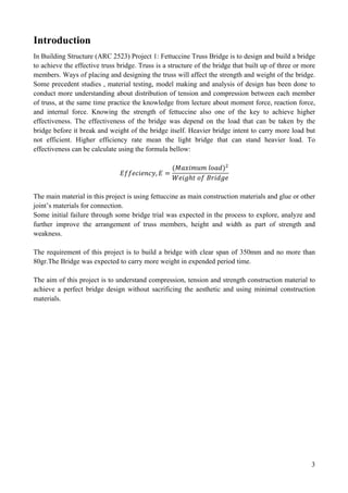 3
Introduction
In Building Structure (ARC 2523) Project 1: Fettuccine Truss Bridge is to design and build a bridge
to achieve the effective truss bridge. Truss is a structure of the bridge that built up of three or more
members. Ways of placing and designing the truss will affect the strength and weight of the bridge.
Some precedent studies , material testing, model making and analysis of design has been done to
conduct more understanding about distribution of tension and compression between each member
of truss, at the same time practice the knowledge from lecture about moment force, reaction force,
and internal force. Knowing the strength of fettuccine also one of the key to achieve higher
effectiveness. The effectiveness of the bridge was depend on the load that can be taken by the
bridge before it break and weight of the bridge itself. Heavier bridge intent to carry more load but
not efficient. Higher efficiency rate mean the light bridge that can stand heavier load. To
effectiveness can be calculate using the formula bellow:
𝐸𝑓𝑓𝑒𝑐𝑖𝑒𝑛𝑐𝑦, 𝐸 =
(𝑀𝑎𝑥𝑖𝑚𝑢𝑚 𝑙𝑜𝑎𝑑)!
𝑊𝑒𝑖𝑔ℎ𝑡 𝑜𝑓 𝐵𝑟𝑖𝑑𝑔𝑒
The main material in this project is using fettuccine as main construction materials and glue or other
joint’s materials for connection.
Some initial failure through some bridge trial was expected in the process to explore, analyze and
further improve the arrangement of truss members, height and width as part of strength and
weakness.
The requirement of this project is to build a bridge with clear span of 350mm and no more than
80gr.The Bridge was expected to carry more weight in expended period time.
The aim of this project is to understand compression, tension and strength construction material to
achieve a perfect bridge design without sacrificing the aesthetic and using minimal construction
materials.
 