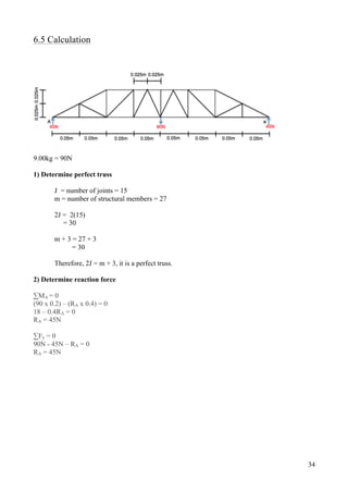 34
6.5 Calculation
9.00kg = 90N
1) Determine perfect truss
J = number of joints = 15
m = number of structural members = 27
2J = 2(15)
= 30
m + 3 = 27 + 3
= 30
Therefore, 2J = m + 3, it is a perfect truss.
2) Determine reaction force
∑MA = 0
(90 x 0.2) – (RA x 0.4) = 0
18 – 0.4RA = 0
RA = 45N
∑Fy = 0
90N - 45N – RA = 0
RA = 45N
 