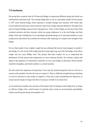 41
7-Conclusion
Our group have construct total of 6 Fettuccine Bridge to experiment different design and which can
withstand the maximum load. The existing bridge that we use as a precedent studies for this project
is 130th
street railroad bridge which represent a wooden through trust structure with I-beam that
consist both horizontal and vertical elements, Stone leeve bridge represent Baltimore Through Truss
and san Joaquin Bridge represent howe through truss. Three of this bridges are having a brace both
overhead structure and base structure which our group implement it to the trial bridge and final
bridge. Each type of bridge has it own advantage and disadvantage on its structural member to resist
compression and tension and combine the structure after analyzing it to improve the strength of the
bridge.
For our final model, it has a lighter weight but can withstand the heavier load compare to another 5
trial bridge. It is the result of the bridge that have keep improving since the first bridge. It has 80 gr
weight and can carry 9000gr load. This project had been conduct for us to understand the
distribution of load, tension and compression in a truss structure directly. We evaluate, explore and
improve the properties of construction materials of every each bridge to determine which member
should be strengthen, and which member is a critical member.
We also realize the important of connection. It not only the material properties that we will use to
connect each members, but also the way we connect it. There is different strength between attaching
it or slot in which have some surface to support it. Time also a main consideration for fettuccine, as
it may become fragile in longer time thus it necessary to build it on certain time.
As an architecture students, the outcome of this project that we had gain a knowledge how to design
an effective bridge with a small amount of materials hence create an environmental sustainability
without sacrificing the design and aesthetic of it.
 