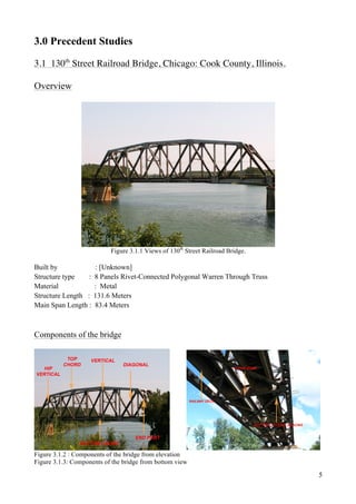 5
3.0 Precedent Studies
3.1 130th
Street Railroad Bridge, Chicago: Cook County, Illinois.
Overview
Figure 3.1.1 Views of 130th
Street Railroad Bridge.
Built by : [Unknown]
Structure type : 8 Panels Rivet-Connected Polygonal Warren Through Truss
Material : Metal
Structure Length : 131.6 Meters
Main Span Length : 83.4 Meters
Components of the bridge
Figure 3.1.2 : Components of the bridge from elevation
Figure 3.1.3: Components of the bridge from bottom view
 