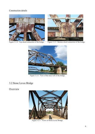 6
Construction details
Figure 3.1.4 : Top chord connection of the bridge. Figure 3.1.5 : Bottom chord connection of the bridge.
Figure 3.1.6 : View of the truss web of the bridge.
3.2 Stone Levee Bridge
Overview
Figure 3.2.1 : Views of Stone Levee Bridge.
 