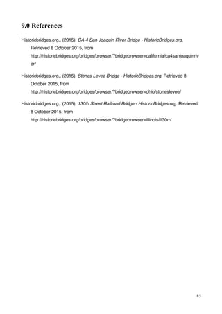 85
9.0 References
Historicbridges.org,. (2015). CA-4 San Joaquin River Bridge - HistoricBridges.org.
Retrieved 8 October 2015, from
http://historicbridges.org/bridges/browser/?bridgebrowser=california/ca4sanjoaquinriv
er/
Historicbridges.org,. (2015). Stones Levee Bridge - HistoricBridges.org. Retrieved 8
October 2015, from
http://historicbridges.org/bridges/browser/?bridgebrowser=ohio/stoneslevee/
Historicbridges.org,. (2015). 130th Street Railroad Bridge - HistoricBridges.org. Retrieved
8 October 2015, from
http://historicbridges.org/bridges/browser/?bridgebrowser=illinois/130rr/
 