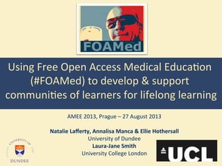 Using	
  Free	
  Open	
  Access	
  Medical	
  Educa4on	
  
(#FOAMed)	
  to	
  develop	
  &	
  support	
  
communi4es	
  of	
  learners	
  for	
  lifelong	
  learning	
  
	
  
AMEE	
  2013,	
  Prague	
  –	
  27	
  August	
  2013	
  
	
  
Natalie	
  Laﬀerty,	
  Annalisa	
  Manca	
  &	
  Ellie	
  Hothersall	
  
University	
  of	
  Dundee	
  
Laura-­‐Jane	
  Smith	
  
University	
  College	
  London	
  
 