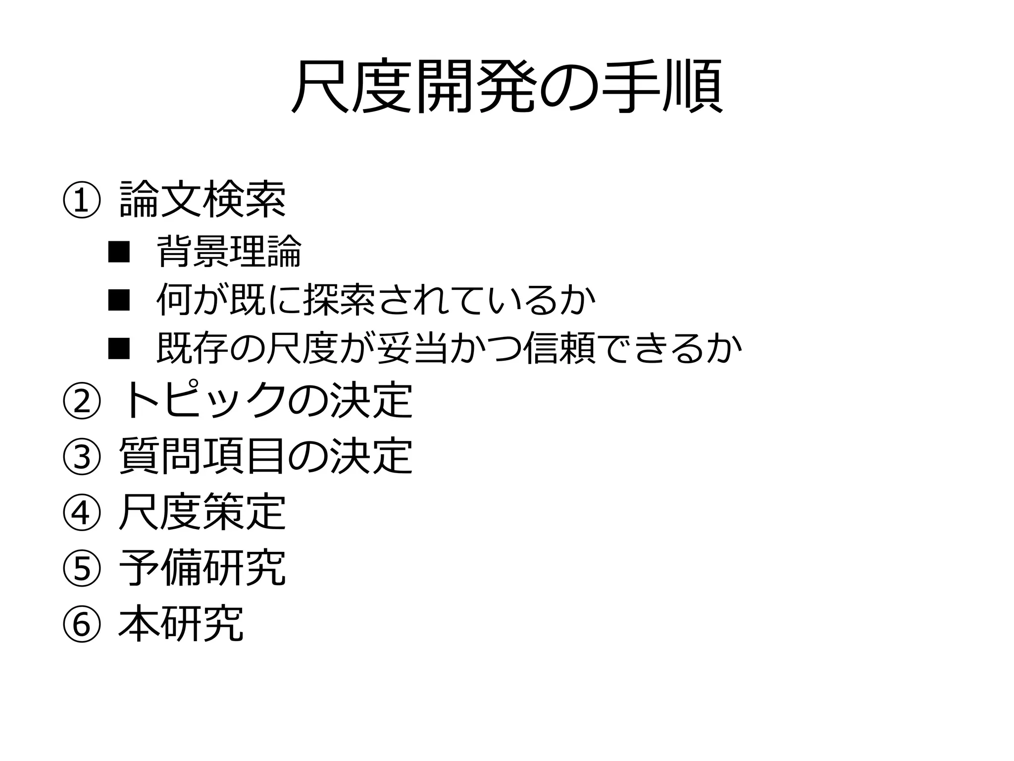 尺度開発の手順
① 論文検索
 背景理論
 何が既に探索されているか
 既存の尺度が妥当かつ信頼できるか
② トピックの決定
③ 質問項目の決定
④ 尺度策定
⑤ 予備研究
⑥ 本研究
 