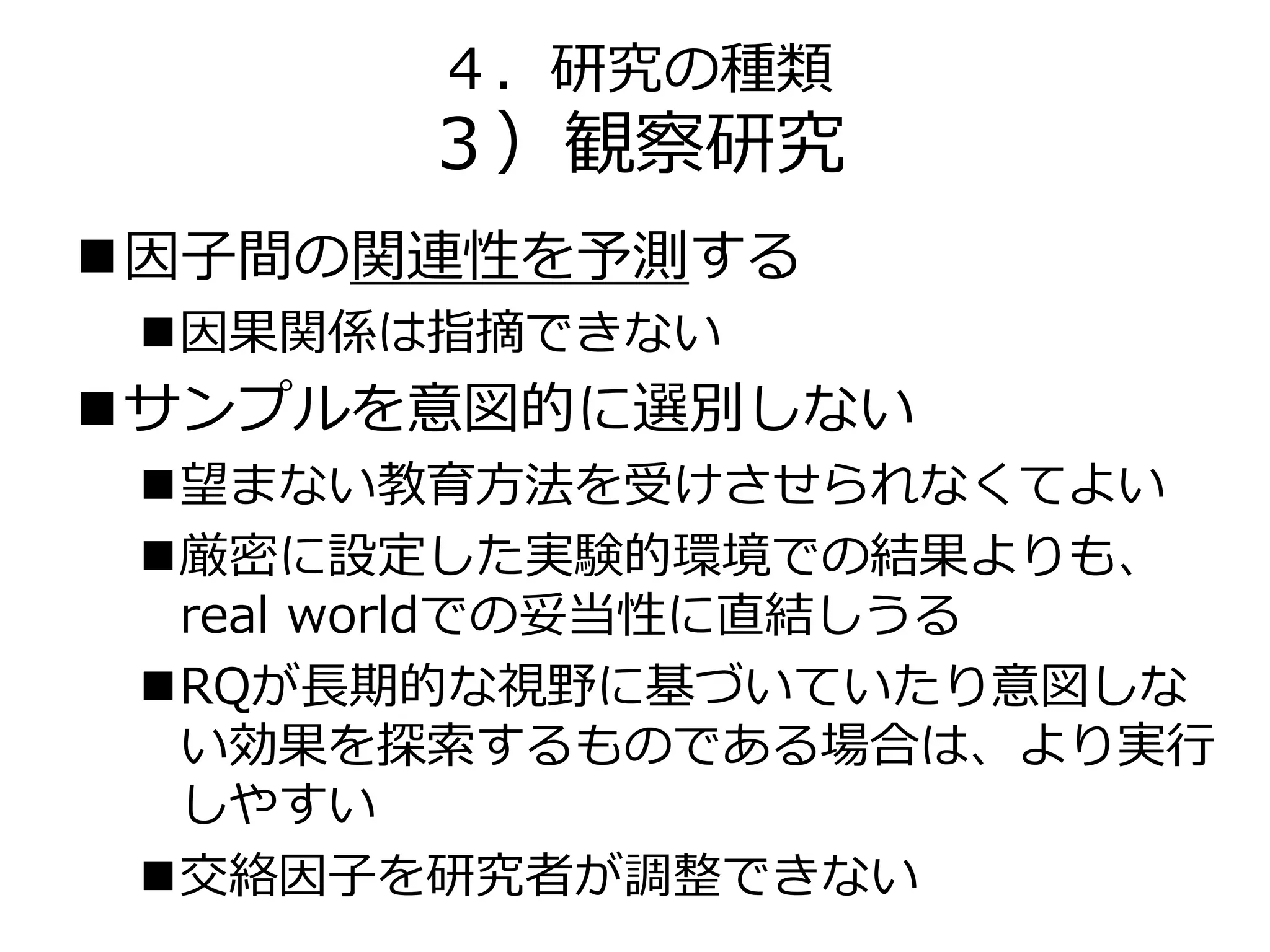 ４．研究の種類
３）観察研究
因子間の関連性を予測する
因果関係は指摘できない
サンプルを意図的に選別しない
望まない教育方法を受けさせられなくてよい
厳密に設定した実験的環境での結果よりも、
real worldでの妥当性に直結しうる
RQが長期的な視野に基づいていたり意図しな
い効果を探索するものである場合は、より実行
しやすい
交絡因子を研究者が調整できない
 