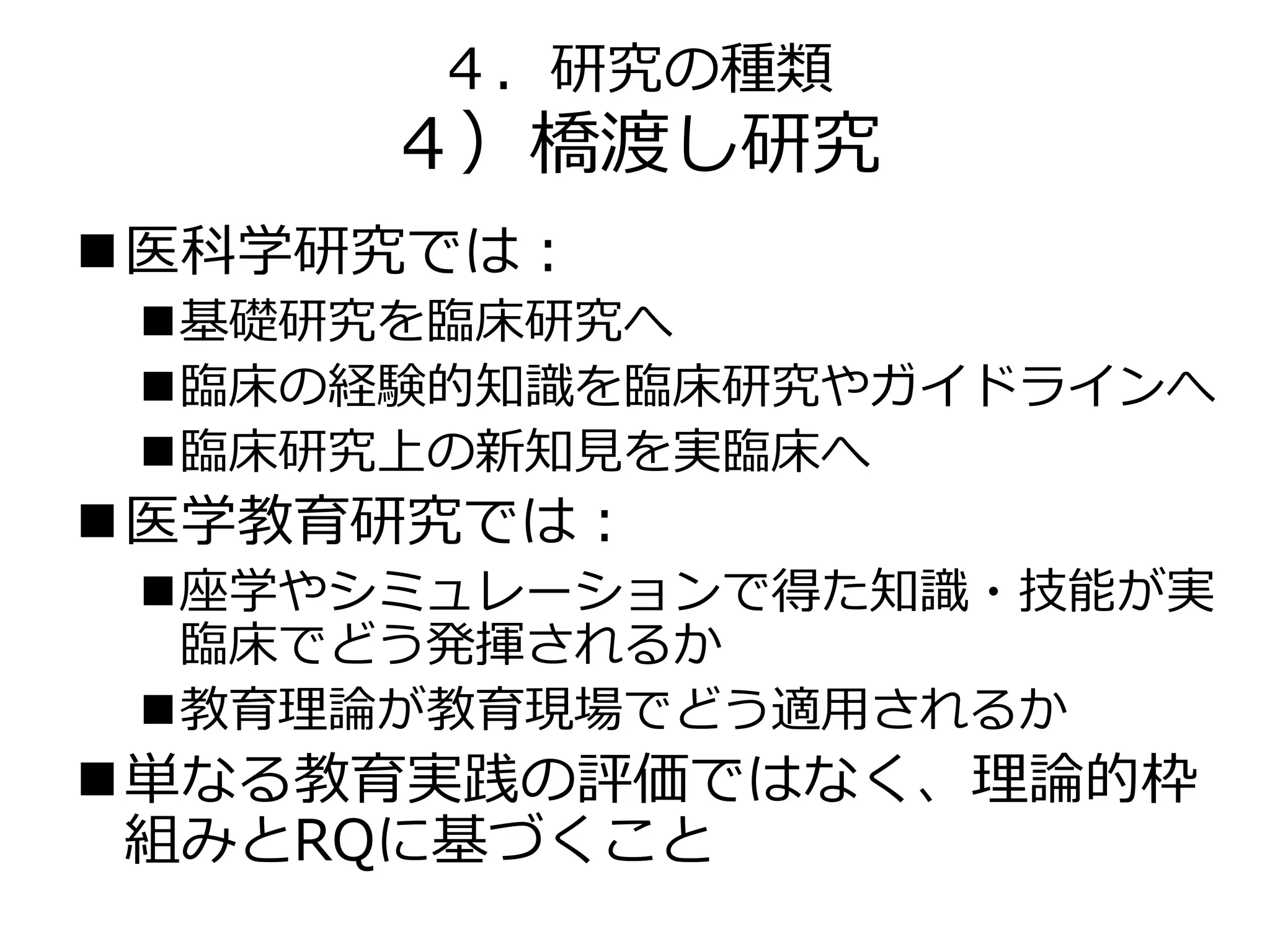 ４．研究の種類
４）橋渡し研究
医科学研究では：
基礎研究を臨床研究へ
臨床の経験的知識を臨床研究やガイドラインへ
臨床研究上の新知見を実臨床へ
医学教育研究では：
座学やシミュレーションで得た知識・技能が実
臨床でどう発揮されるか
教育理論が教育現場でどう適用されるか
単なる教育実践の評価ではなく、理論的枠
組みとRQに基づくこと
 
