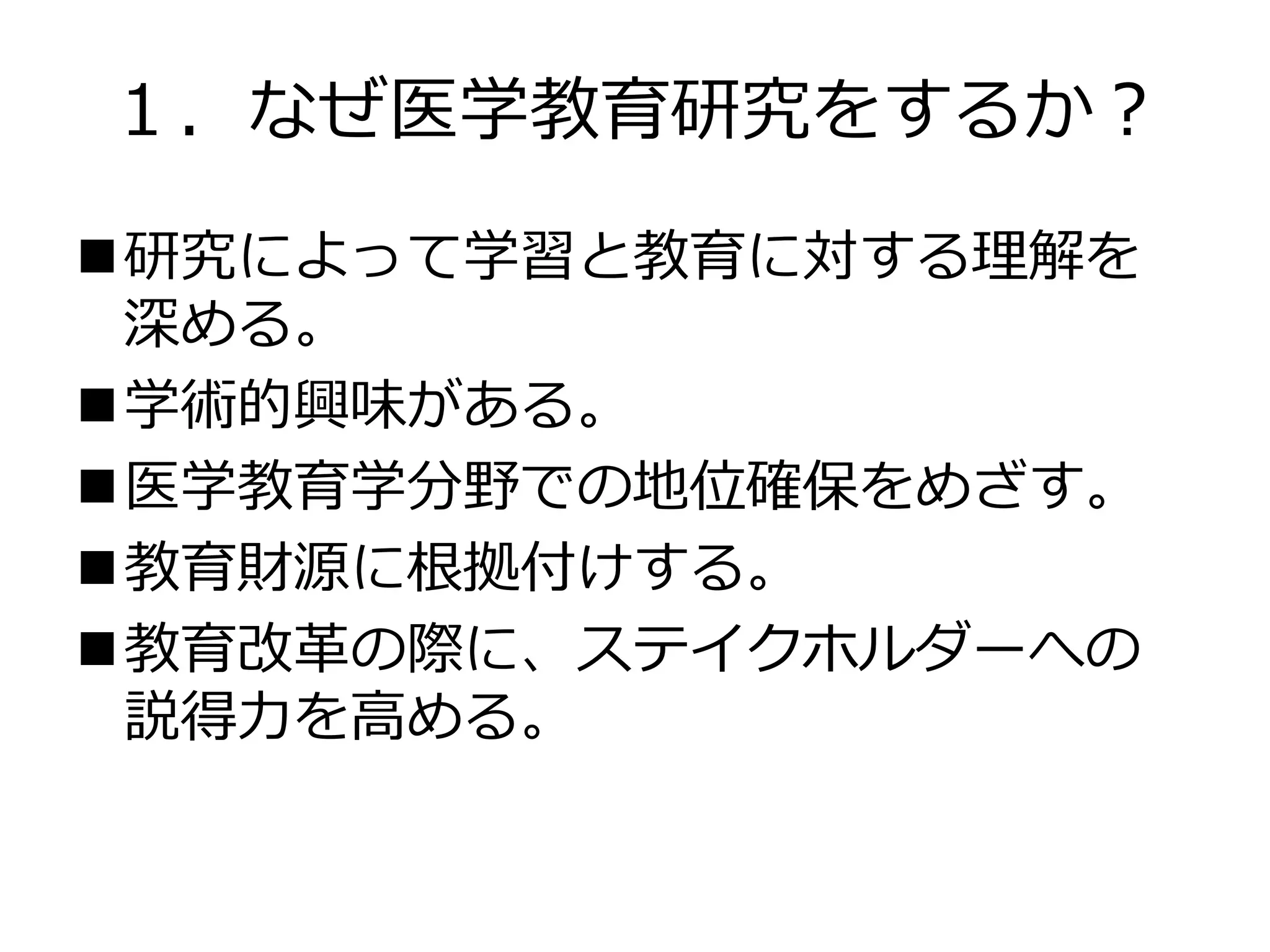 １．なぜ医学教育研究をするか？
研究によって学習と教育に対する理解を
深める。
学術的興味がある。
医学教育学分野での地位確保をめざす。
教育財源に根拠付けする。
教育改革の際に、ステイクホルダーへの
説得力を高める。
 
