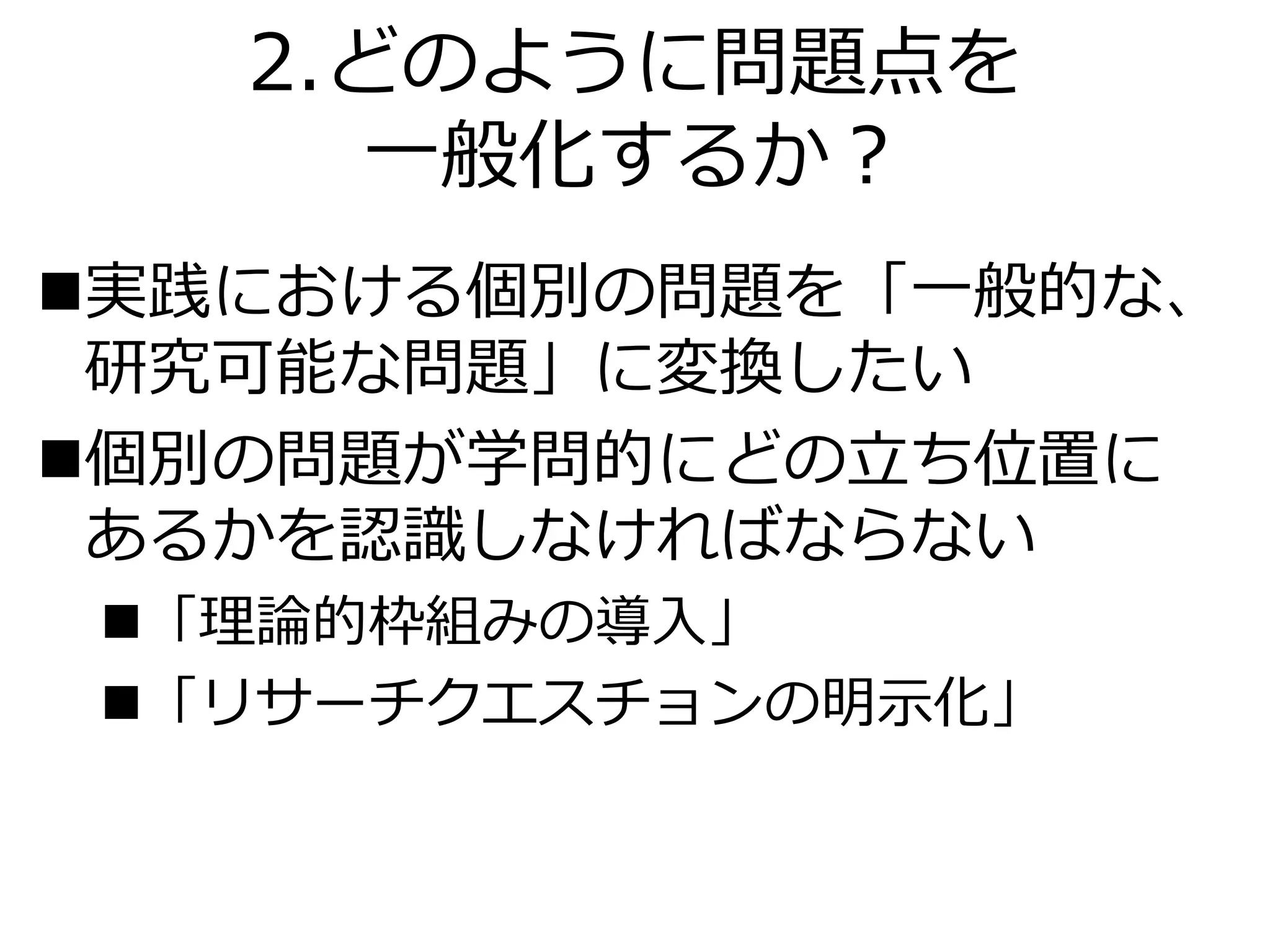 2.どのように問題点を
一般化するか？
実践における個別の問題を「一般的な、
研究可能な問題」に変換したい
個別の問題が学問的にどの立ち位置に
あるかを認識しなければならない
「理論的枠組みの導入」
「リサーチクエスチョンの明示化」
 