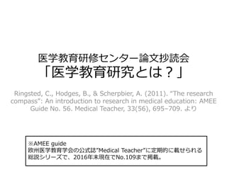 医学教育研修センター論文抄読会
「医学教育研究とは？」
Ringsted, C., Hodges, B., & Scherpbier, A. (2011). “The research
compass”: An introduction to research in medical education: AMEE
Guide No. 56. Medical Teacher, 33(56), 695–709. より
※AMEE guide
欧州医学教育学会の公式誌”Medical Teacher”に定期的に載せられる
総説シリーズで、2016年末現在でNo.109まで掲載。
 