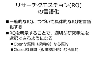 リサーチクエスチョン(RQ)
の言語化
一般的なRQ、つづいて具体的なRQを言語
化する
RQを明示することで、適切な研究手法を
選択できるようになる
Openな質問（探索的）なら質的
Closedな質問（仮説検証的）なら量的
 