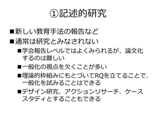①記述的研究
新しい教育手法の報告など
通常は研究とみなされない
学会報告レベルではよくみられるが、論文化
するのは難しい
一般化の視点を欠くことが多い
理論的枠組みにもとづいてRQを立てることで、
一般化を試みることはできる
デザイン研究、アクションリサーチ、ケース
スタディとすることもできる
 