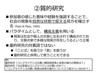 ②質的研究
 参加者の感じた意味や経験を強調することで、
社会の現象を自然な状態で捉える見方を確立す
る（Pope & Mays, 1995)
 パラダイムとして、構成主義を用いる
 現実は社会や個人の文脈に左右されて構成されてお
り、文脈次第で多様な現実が存在しうるという立場
 量的研究の対義語ではない
 「ことば」を扱うか「数」を扱うか
 量的研究と併用して使うこともできる
例）
量的研究「コンプライアンスの悪い糖尿病患者と疾患の進行の関係は？」
質的研究「なぜ患者はコンプライアンスが悪いのか？」
「コンプライアンスの悪い患者は疾患の進行についてどう捉えているのか？」
 