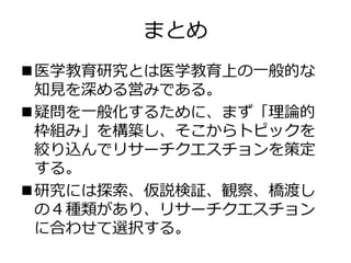 まとめ
医学教育研究とは医学教育上の一般的な
知見を深める営みである。
疑問を一般化するために、まず「理論的
枠組み」を構築し、そこからトピックを
絞り込んでリサーチクエスチョンを策定
する。
研究には探索、仮説検証、観察、橋渡し
の４種類があり、リサーチクエスチョン
に合わせて選択する。
 