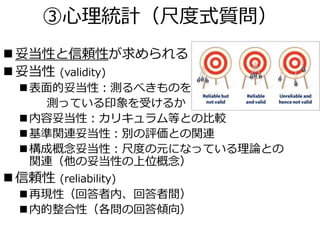 ③心理統計（尺度式質問）
 妥当性と信頼性が求められる
 妥当性 (validity)
表面的妥当性：測るべきものを
測っている印象を受けるか
内容妥当性：カリキュラム等との比較
基準関連妥当性：別の評価との関連
構成概念妥当性：尺度の元になっている理論との
関連（他の妥当性の上位概念）
 信頼性 (reliability)
再現性（回答者内、回答者間）
内的整合性（各問の回答傾向）
 
