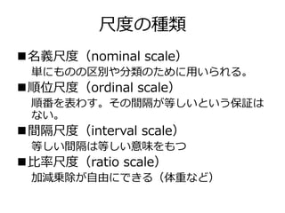 尺度の種類
名義尺度（nominal scale）
単にものの区別や分類のために用いられる。
順位尺度（ordinal scale）
順番を表わす。その間隔が等しいという保証は
ない。
間隔尺度（interval scale）
等しい間隔は等しい意味をもつ
比率尺度（ratio scale）
加減乗除が自由にできる（体重など）
 