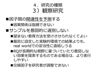 ４．研究の種類
３）観察研究
因子間の関連性を予測する
因果関係は指摘できない
サンプルを意図的に選別しない
望まない教育方法を受けさせられなくてよい
厳密に設定した実験的環境での結果よりも、
real worldでの妥当性に直結しうる
RQが長期的な視野に基づいていたり意図しな
い効果を探索するものである場合は、より実行
しやすい
交絡因子を研究者が調整できない
 