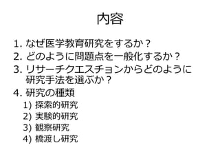 内容
1. なぜ医学教育研究をするか？
2. どのように問題点を一般化するか？
3. リサーチクエスチョンからどのように
研究手法を選ぶか？
4. 研究の種類
1) 探索的研究
2) 実験的研究
3) 観察研究
4) 橋渡し研究
 