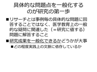 具体的な問題点を一般化する
のが研究の第一歩
リサーチとは事例毎の具体的な問題に回
答することではなく、医学教育上の一般
的な疑問に関連した（＝研究に値する）
問題に解答すること
研究成果を一般化できるかどうかが大事
どの程度実践上の文脈に依存しているか
 