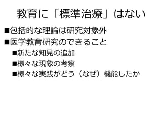 教育に「標準治療」はない
包括的な理論は研究対象外
医学教育研究のできること
新たな知見の追加
様々な現象の考察
様々な実践がどう（なぜ）機能したか
 