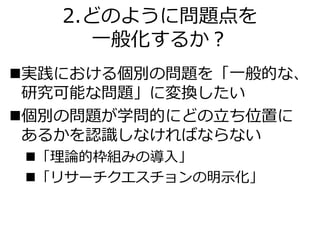 2.どのように問題点を
一般化するか？
実践における個別の問題を「一般的な、
研究可能な問題」に変換したい
個別の問題が学問的にどの立ち位置に
あるかを認識しなければならない
「理論的枠組みの導入」
「リサーチクエスチョンの明示化」
 
