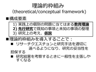 理論的枠組み
（theoretical/conceptual framework)
構成要素
理論的枠組みを導入することで：
 リサーチクエスチョンと研究手法を適切に
選べるようになり、研究の妥当性を
担保する
 研究結果を考察するときに一般性を主張しや
すくなる
1) 実践上の個別の問題に当てはまる教育理論
2) 先行研究で既知の事項と未知の事項の整理
3) 研究上の考え、仮説
 