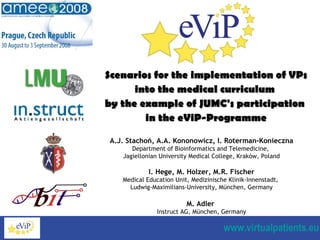 Scenarios for the implementation of VPs into the medical curriculum  by the example of JUMC's participation  in the eViP-Programme A . J. Stachoń, A . A. Kononowicz, I .  Roterman-Konieczna Department of Bioinformatics and Telemedicine,  Jagiellonian University Medical College, Kraków, Poland I.  Hege, M .  Holzer, M . R. Fischer Medical Education Unit, Medizinische Klinik-Innenstadt,  Ludwig-Maximilians-University, München, Germany M .  Adler  Instruct AG, München, Germany 