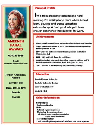 AMEENEH 
FAISAL 
AWWAD 
0797234988 
Email: 
ameeneh.awwad@live.com 
Jordan / Amman / Khalda 
23 years old 
Born: 20 Sep 1991 
Female 
Islamic 
Achievements 
 2004-2005 Pioneer Center for outstanding students and talented 
 2006-2007 Participated in 2007 Youth Leadership Program on Free Expression In USA 
 2007 Diploma at International Free Expression Institute in Washington D.C 
 2010 , 2011 and 2012 Dean list certificate 
 2013 I trained at interior design office 2 months at Eng. Moh'd Shahaltough Office at Biader Wadi Alsir ((06- 582 6515) 
 2013 Diploma in 3ds Max Vray at Archizone Academy 
Other information 
Languages: 
English and Arabic 
Skills : 
Autocad 4 years experience 
Photoshop 4 years experience 
3ds Max 3 years experience modeling 
1 year Vray Rendering 
More information I will attach you my overall work of the past 4 years 
Education 
Applied Science University 
Bachelor In Interior Design 
Year Graduated : 2014 
My GPA : 3.3 
Personal Profile I'm a fresh graduate talented and hard working. I'm looking for a place where i could learn, develop and create something extraordinary. A fresh graduate yet I have enough experience that qualifies for work. 