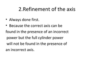 2.Refinement of the axis
• Always done first.
• Because the correct axis can be
found in the presence of an incorrect
power but the full cylinder power
will not be found in the presence of
an incorrect axis.
 