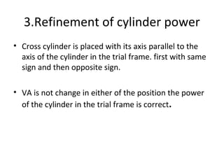 3.Refinement of cylinder power
• Cross cylinder is placed with its axis parallel to the
axis of the cylinder in the trial frame. first with same
sign and then opposite sign.
• VA is not change in either of the position the power
of the cylinder in the trial frame is correct.
 