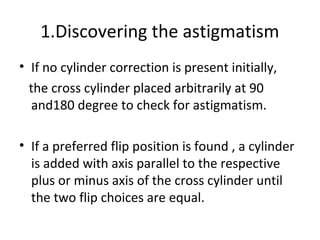 1.Discovering the astigmatism
• If no cylinder correction is present initially,
the cross cylinder placed arbitrarily at 90
and180 degree to check for astigmatism.
• If a preferred flip position is found , a cylinder
is added with axis parallel to the respective
plus or minus axis of the cross cylinder until
the two flip choices are equal.
 