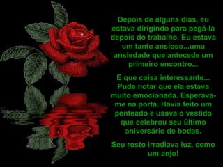 Depois de alguns dias, eu estava dirigindo para pegá-la depois do trabalho. Eu estava um tanto ansioso...uma ansiedade que antecede um primeiro encontro... E que coisa interessante... Pude notar que ela estava muito emocionada. Esperava-me na porta. Havia feito um penteado e usava o vestido que celebrou seu último aniversário de bodas. Seu rosto irradiava luz, como um anjo! 