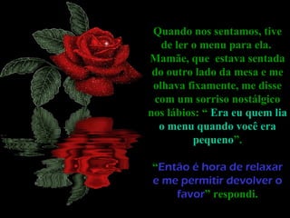 Quando nos sentamos, tive de ler o menu para ela.  Mamãe, que  estava sentada do outro lado da mesa e me olhava fixamente, me disse com um sorriso nostálgico nos lábios: “  Era eu quem lia o menu quando você era pequeno ”. “ Então é hora de relaxar e me permitir devolver o favor ” respondi. 