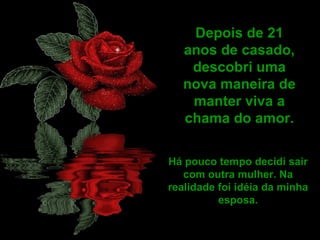 Depois de 21
   anos de casado,
    descobri uma
   nova maneira de
    manter viva a
   chama do amor.

Há pouco tempo decidi sair
   com outra mulher. Na
realidade foi idéia da minha
          esposa.
 