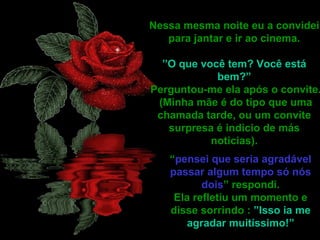 Nessa mesma noite eu a convidei
   para jantar e ir ao cinema.

  ”O que você tem? Você está
            bem?”
Perguntou-me ela após o convite.
 (Minha mãe é do tipo que uma
 chamada tarde, ou um convite
   surpresa é indicio de más
           noticias).
   “pensei que seria agradável
   passar algum tempo só nós
          dois” respondi.
    Ela refletiu um momento e
   disse sorrindo : ”Isso ia me
       agradar muitíssimo!”
 