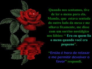 Quando nos sentamos, tive
   de ler o menu para ela.
Mamãe, que estava sentada
 do outro lado da mesa e me
 olhava fixamente, me disse
 com um sorriso nostálgico
nos lábios: “ Era eu quem lia
  o menu quando você era
          pequeno”.

“Então é hora de relaxar
e me permitir devolver o
    favor” respondi.
 