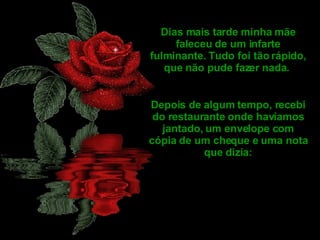 Dias mais tarde minha mãe faleceu de um infarte fulminante. Tudo foi tão rápido, que não pude fazer nada.  Depois de algum tempo, recebi do restaurante onde havíamos jantado, um envelope com cópia de um cheque e uma nota que dizia: 
